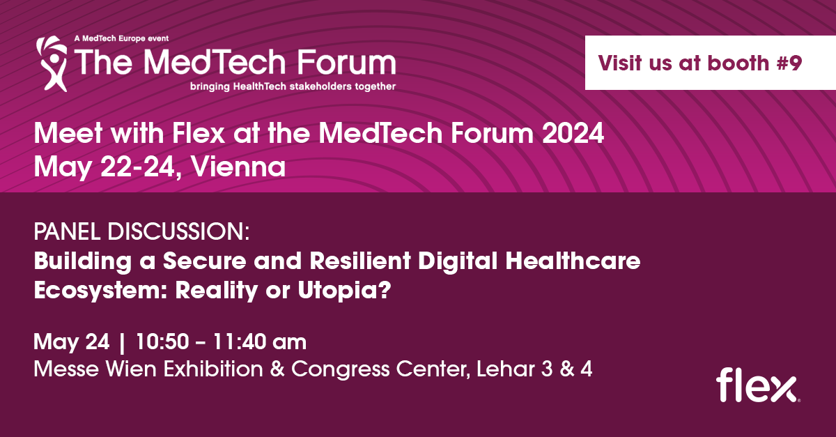 Meet with Flex at the MedTech Forum 2024 May 22-24, Vienna PANEL DISCUSSION: Building a Secure and Resilient Digital Healthcare Ecosystem: Reality or Utopia? May 24 | 10:50 - 11:40 am Messe Wien Exhibition & Congress Center, Lehar 3 & 4